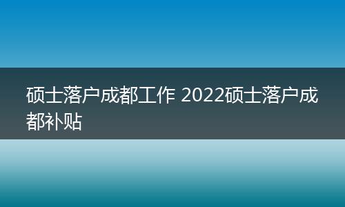 硕士落户成都工作 2022硕士落户成都补贴