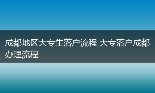 成都地区大专生落户流程 大专落户成都办理流程