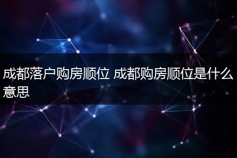 成都落户购房顺位 成都购房顺位是什么意思
