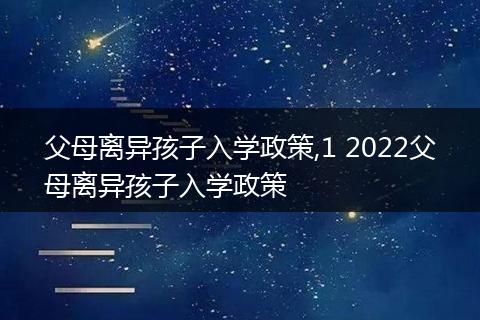 父母离异孩子入学政策,1 2022父母离异孩子入学政策