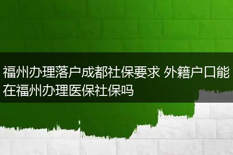 福州办理落户成都社保要求 外籍户口能在福州办理医保社保吗