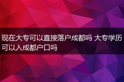 现在大专可以直接落户成都吗 大专学历可以入成都户口吗