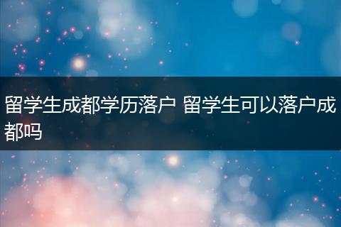 留学生成都学历落户 留学生可以落户成都吗