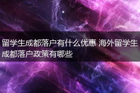 留学生成都落户有什么优惠 海外留学生成都落户政策有哪些