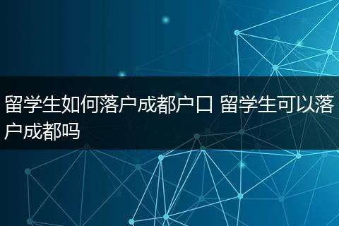 留学生如何落户成都户口 留学生可以落户成都吗