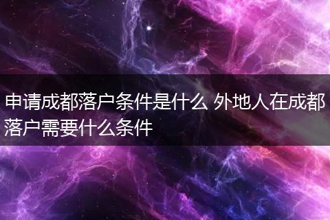 申请成都落户条件是什么 外地人在成都落户需要什么条件
