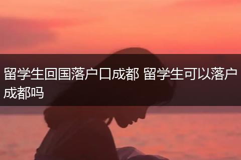 留学生回国落户口成都 留学生可以落户成都吗