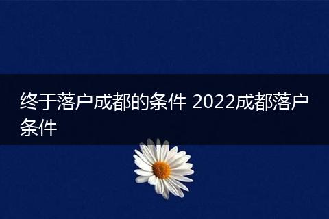 终于落户成都的条件 2022成都落户条件