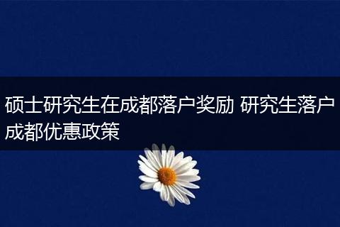 硕士研究生在成都落户奖励 研究生落户成都优惠政策