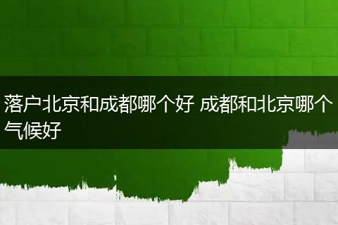 落户北京和成都哪个好 成都和北京哪个气候好