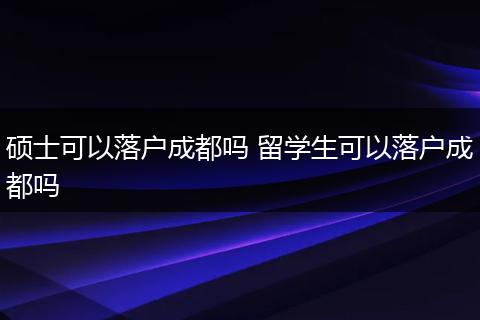 硕士可以落户成都吗 留学生可以落户成都吗