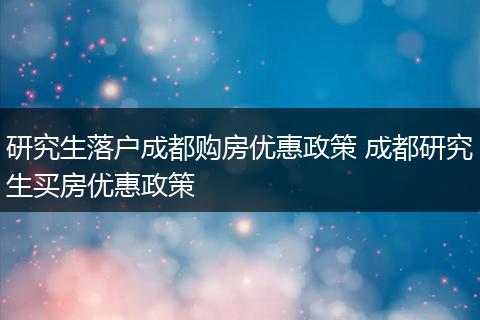 研究生落户成都购房优惠政策 成都研究生买房优惠政策