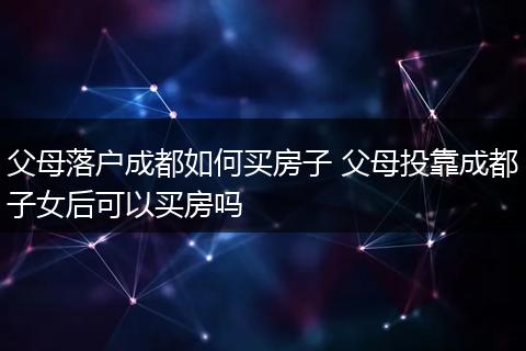 父母落户成都如何买房子 父母投靠成都子女后可以买房吗