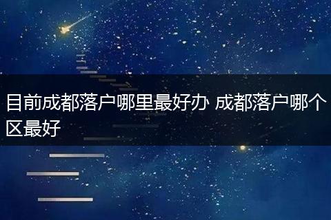 目前成都落户哪里最好办 成都落户哪个区最好