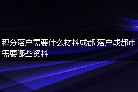积分落户需要什么材料成都 落户成都市需要哪些资料