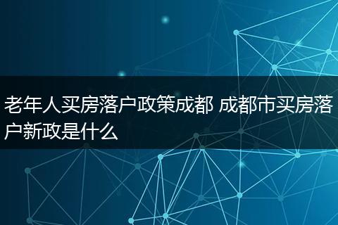 老年人买房落户政策成都 成都市买房落户新政是什么