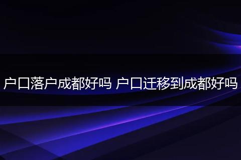 户口落户成都好吗 户口迁移到成都好吗