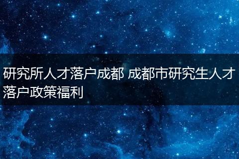 研究所人才落户成都 成都市研究生人才落户政策福利