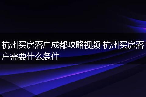 杭州买房落户成都攻略视频 杭州买房落户需要什么条件
