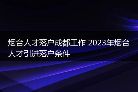 烟台人才落户成都工作 2023年烟台人才引进落户条件