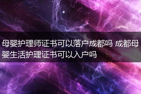 母婴护理师证书可以落户成都吗 成都母婴生活护理证书可以入户吗