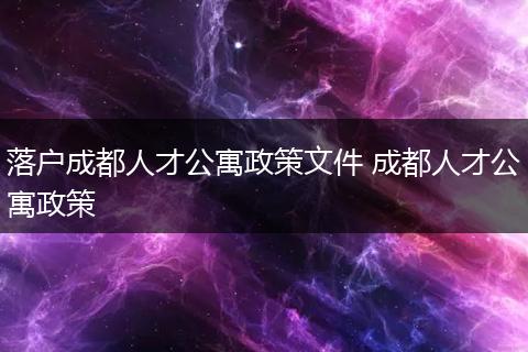 落户成都人才公寓政策文件 成都人才公寓政策