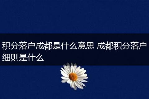 积分落户成都是什么意思 成都积分落户细则是什么