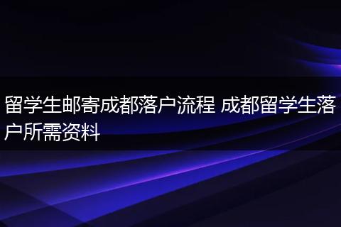 留学生邮寄成都落户流程 成都留学生落户所需资料
