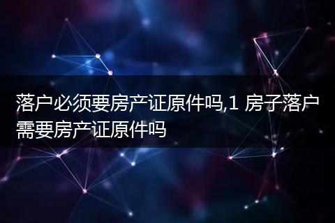 落户必须要房产证原件吗,1 房子落户需要房产证原件吗