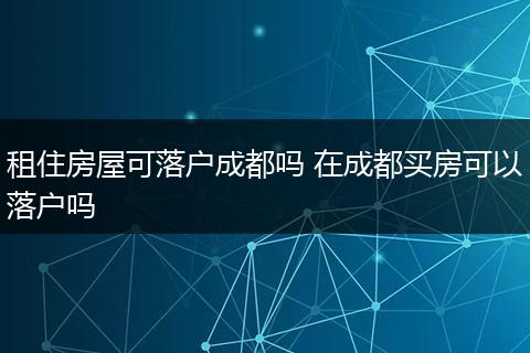 租住房屋可落户成都吗 在成都买房可以落户吗