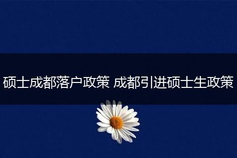 硕士成都落户政策 成都引进硕士生政策