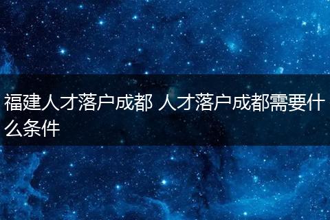 福建人才落户成都 人才落户成都需要什么条件