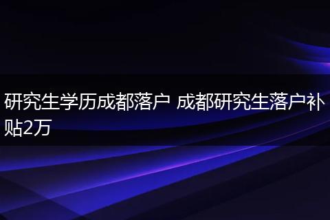 研究生学历成都落户 成都研究生落户补贴2万