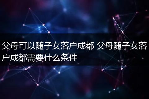 父母可以随子女落户成都 父母随子女落户成都需要什么条件