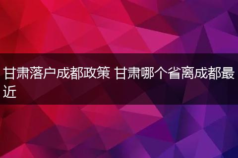 甘肃落户成都政策 甘肃哪个省离成都最近