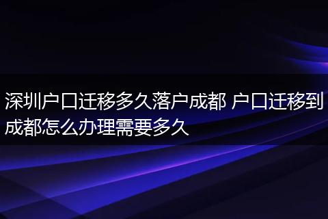 深圳户口迁移多久落户成都 户口迁移到成都怎么办理需要多久