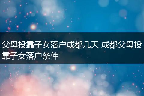 父母投靠子女落户成都几天 成都父母投靠子女落户条件