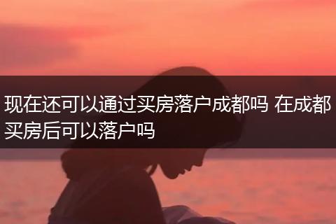 现在还可以通过买房落户成都吗 在成都买房后可以落户吗