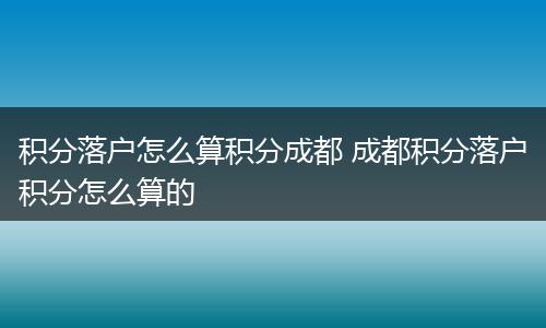 积分落户怎么算积分成都 成都积分落户积分怎么算的