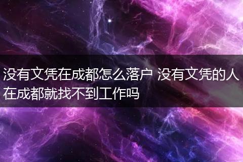 没有文凭在成都怎么落户 没有文凭的人在成都就找不到工作吗