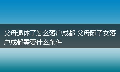 父母退休了怎么落户成都 父母随子女落户成都需要什么条件