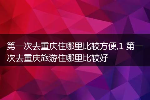 第一次去重庆住哪里比较方便,1 第一次去重庆旅游住哪里比较好