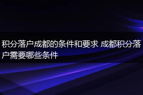积分落户成都的条件和要求 成都积分落户需要哪些条件