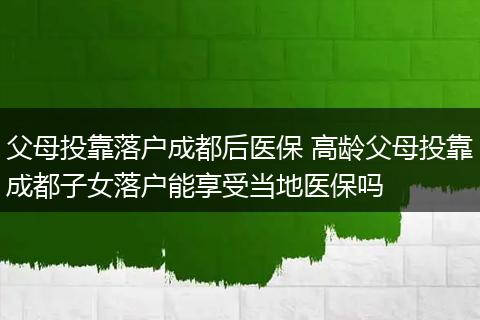 父母投靠落户成都后医保 高龄父母投靠成都子女落户能享受当地医保吗