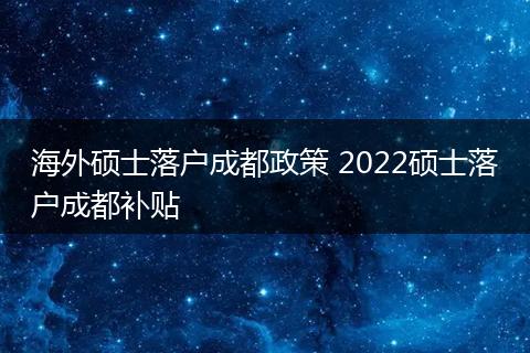 海外硕士落户成都政策 2022硕士落户成都补贴