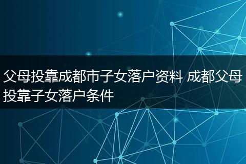 父母投靠成都市子女落户资料 成都父母投靠子女落户条件