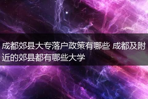 成都郊县大专落户政策有哪些 成都及附近的郊县都有哪些大学