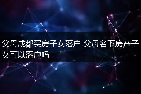 父母成都买房子女落户 父母名下房产子女可以落户吗