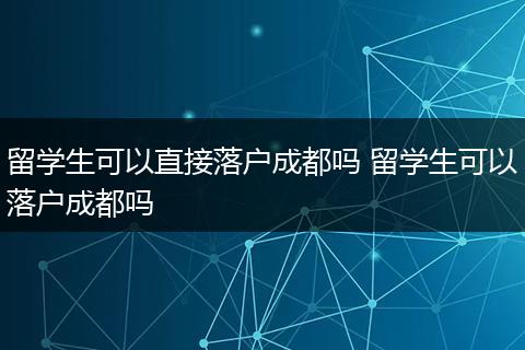 留学生可以直接落户成都吗 留学生可以落户成都吗