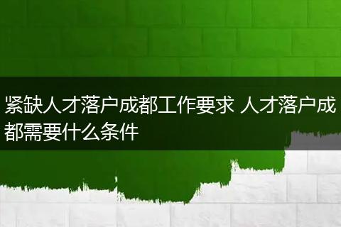 紧缺人才落户成都工作要求 人才落户成都需要什么条件